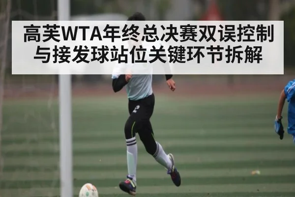 高芙WTA年终总决赛双误控制与接发球站位关键环节拆解
