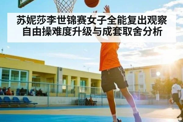 苏妮莎李世锦赛女子全能复出观察自由操难度升级与成套取舍分析