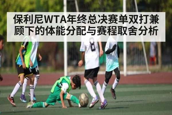 保利尼WTA年终总决赛单双打兼顾下的体能分配与赛程取舍分析